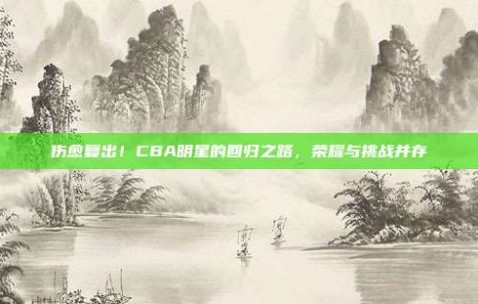 伤愈复出！CBA明星的回归之路，荣耀与挑战并存