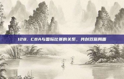 128. CBA与国际比赛的关系，共创双赢局面