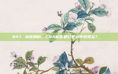 847. 球迷期盼，CBA能否吸引更多年轻观众？👶