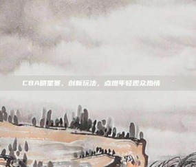 CBA明星赛，创新玩法，点燃年轻观众热情🎯