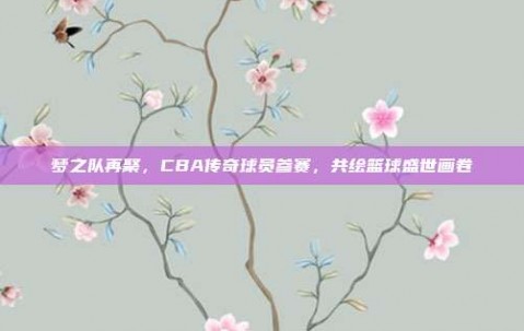 梦之队再聚，CBA传奇球员参赛，共绘篮球盛世画卷