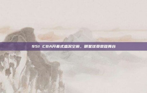 951 CBA开幕式盛况空前，明星球员荣登舞台✨