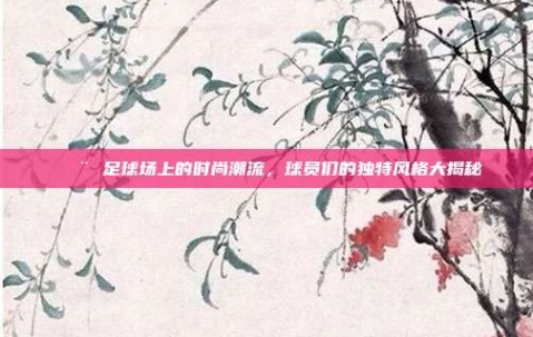 🎨 足球场上的时尚潮流，球员们的独特风格大揭秘