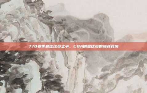 770赛季最佳球员之争，CBA明星球员的巅峰对决