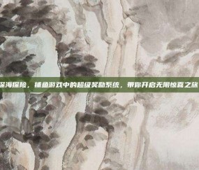 深海探险，捕鱼游戏中的超级奖励系统，带你开启无限惊喜之旅！