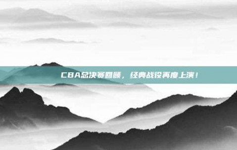 🏆 CBA总决赛回顾，经典战役再度上演！