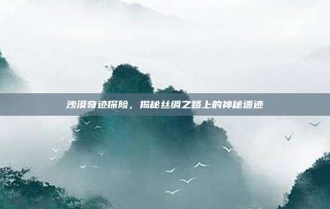 沙漠奇迹探险，揭秘丝绸之路上的神秘遗迹