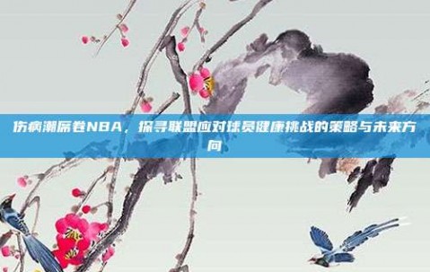 伤病潮席卷NBA，探寻联盟应对球员健康挑战的策略与未来方向