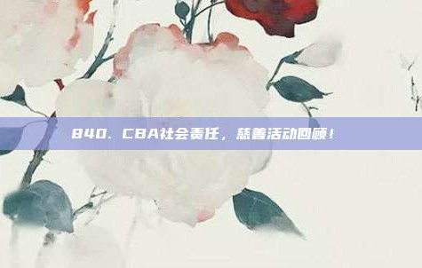 840. CBA社会责任，慈善活动回顾！❤️