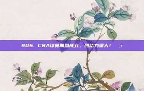 905. CBA球员联盟成立，团结力量大！🤝