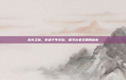 龙火之旅，穿越千年火焰，探寻古老文明的秘密