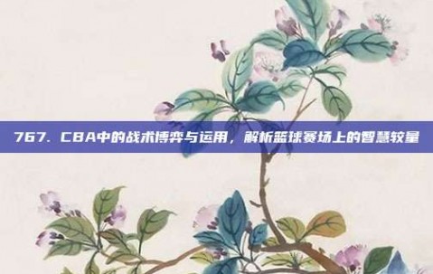 767. CBA中的战术博弈与运用，解析篮球赛场上的智慧较量