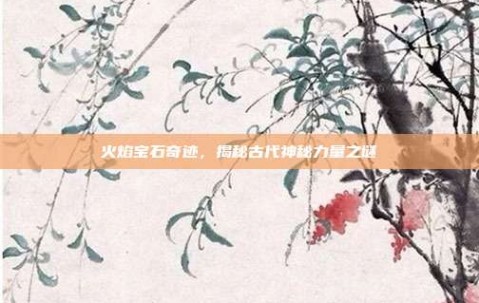 火焰宝石奇迹，揭秘古代神秘力量之谜