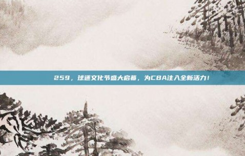 🌈 259，球迷文化节盛大启幕，为CBA注入全新活力！