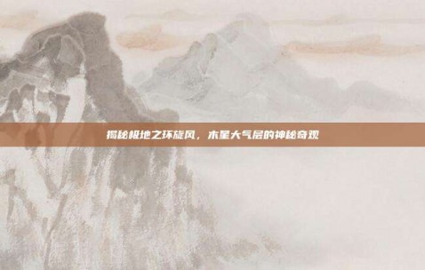 揭秘极地之环旋风，木星大气层的神秘奇观