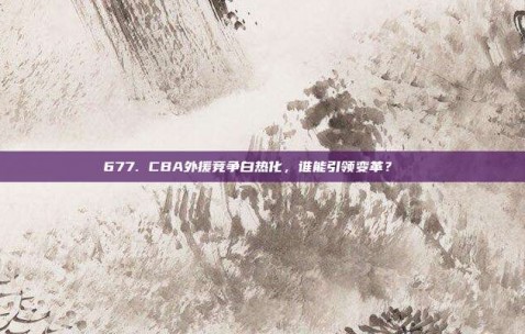 677. CBA外援竞争白热化，谁能引领变革？🌍