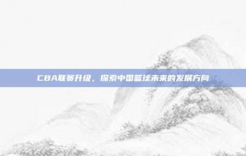 CBA联赛升级，探索中国篮球未来的发展方向