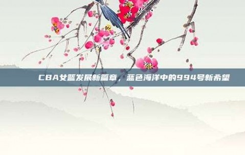 💙 CBA女篮发展新篇章，蓝色海洋中的994号新希望