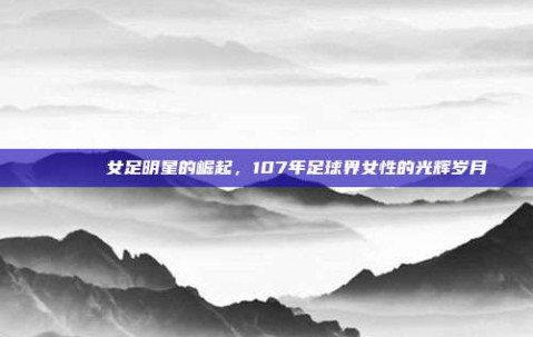 🌟⚽ 女足明星的崛起，107年足球界女性的光辉岁月