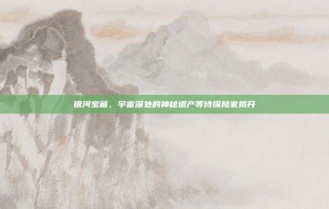 银河宝藏，宇宙深处的神秘遗产等待探险家揭开