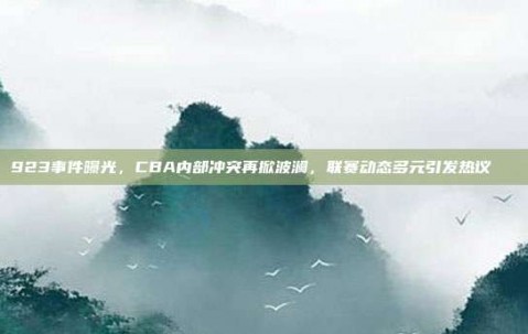 923事件曝光，CBA内部冲突再掀波澜，联赛动态多元引发热议📉