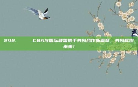 242. 🌐 CBA与国际联盟携手共创合作新篇章，共创辉煌未来！