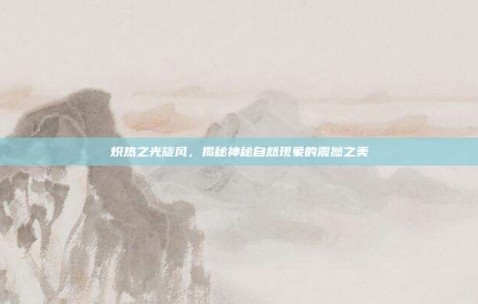 炽热之光旋风，揭秘神秘自然现象的震撼之美