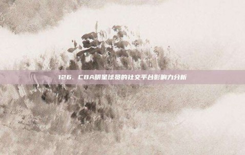 126. CBA明星球员的社交平台影响力分析