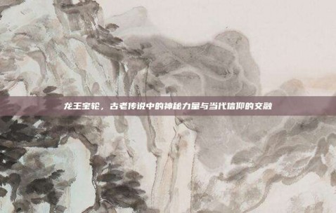 龙王宝轮，古老传说中的神秘力量与当代信仰的交融