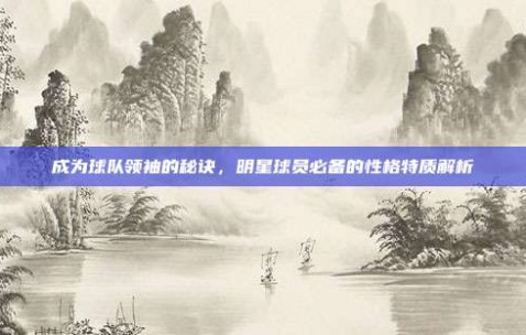 成为球队领袖的秘诀，明星球员必备的性格特质解析