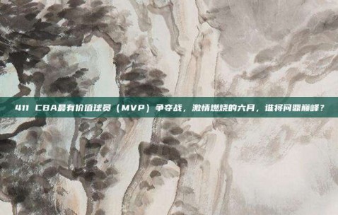 411 CBA最有价值球员（MVP）争夺战，激情燃烧的六月，谁将问鼎巅峰？