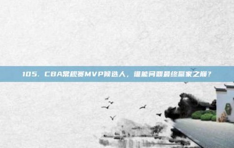 105. CBA常规赛MVP候选人，谁能问鼎最终赢家之巅？