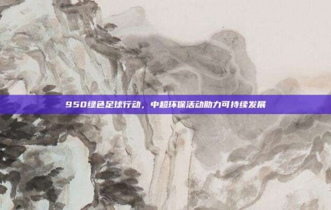 950绿色足球行动，中超环保活动助力可持续发展