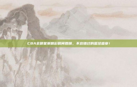 CBA全明星赛精彩瞬间回顾，不容错过的篮球盛宴！