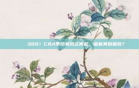 🎉 300！CBA季后赛风云再起，谁能笑到最后？