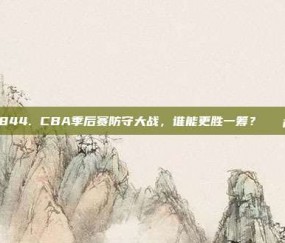 844. CBA季后赛防守大战，谁能更胜一筹？🛡️