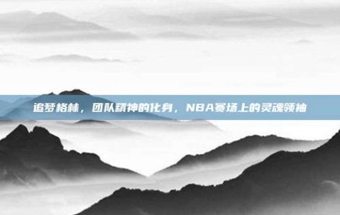 追梦格林，团队精神的化身，NBA赛场上的灵魂领袖