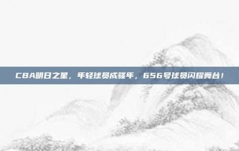 CBA明日之星，年轻球员成骚年，656号球员闪耀舞台！