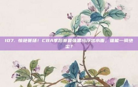 107. 惊艳赛场！CBA季后赛最强黑马浮出水面，谁能一骑绝尘？