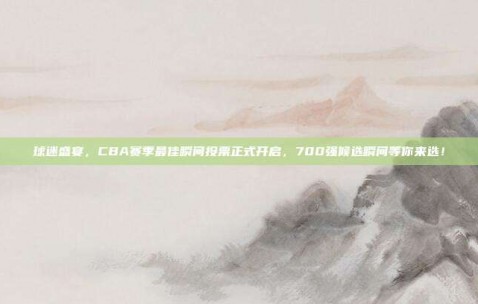 球迷盛宴，CBA赛季最佳瞬间投票正式开启，700强候选瞬间等你来选！