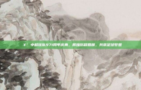 🥳 中超球队971周年庆典，辉煌历程回顾，共筑足球梦想