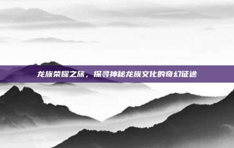 龙族荣耀之旅，探寻神秘龙族文化的奇幻征途