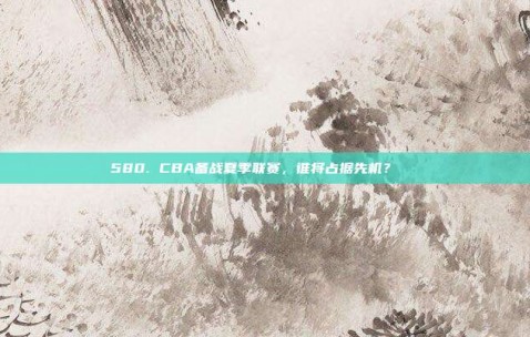 580. CBA备战夏季联赛，谁将占据先机？🌞