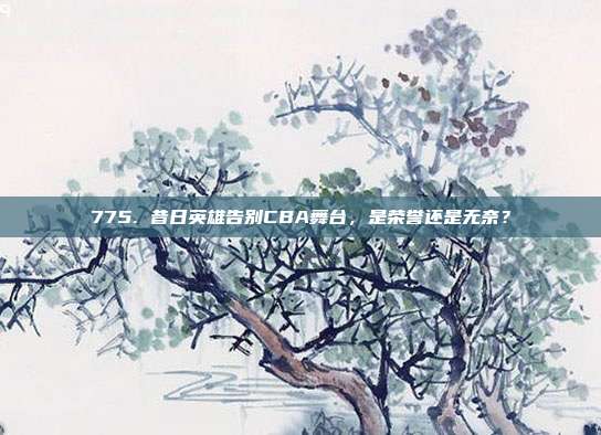 775. 昔日英雄告别CBA舞台，是荣誉还是无奈？