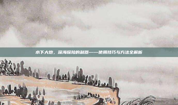 水下大炮，深海探险的利器——使用技巧与方法全解析