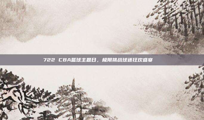 722 CBA篮球主题日，极限挑战球迷狂欢盛宴🌟