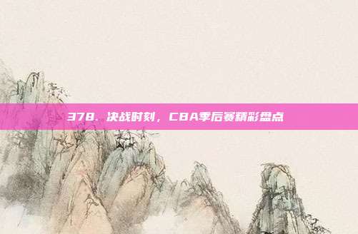 378. 决战时刻，CBA季后赛精彩盘点⚔️