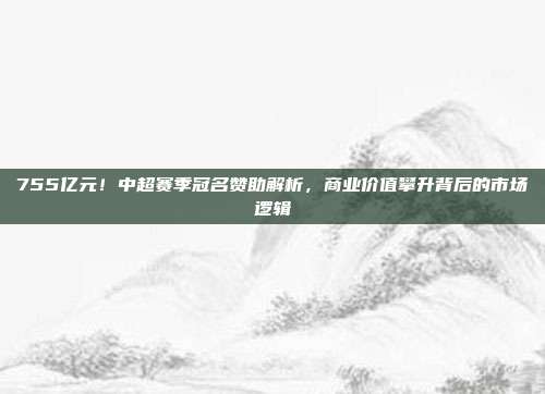 755亿元！中超赛季冠名赞助解析，商业价值攀升背后的市场逻辑