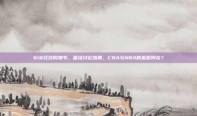 618狂欢购物节，篮球讨论热潮，CBA与NBA的差距何在？