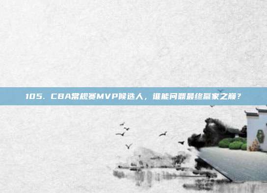 105. CBA常规赛MVP候选人，谁能问鼎最终赢家之巅？